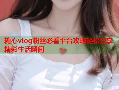 糖心vlog粉丝必看平台攻略轻松分享精彩生活瞬间 第1张 糖心vlog粉丝必看平台攻略轻松分享精彩生活瞬间 第1张