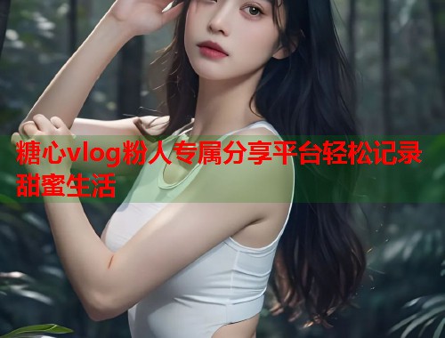 糖心vlog粉人专属分享平台轻松记录甜蜜生活 第1张 糖心vlog粉人专属分享平台轻松记录甜蜜生活 第1张