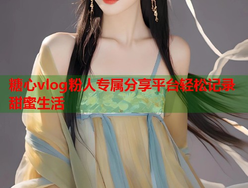 糖心vlog粉人专属分享平台轻松记录甜蜜生活 第2张 糖心vlog粉人专属分享平台轻松记录甜蜜生活 第2张