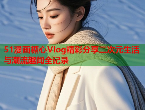 51漫画糖心Vlog精彩分享二次元生活与潮流趣闻全记录 第1张 51漫画糖心Vlog精彩分享二次元生活与潮流趣闻全记录 第1张