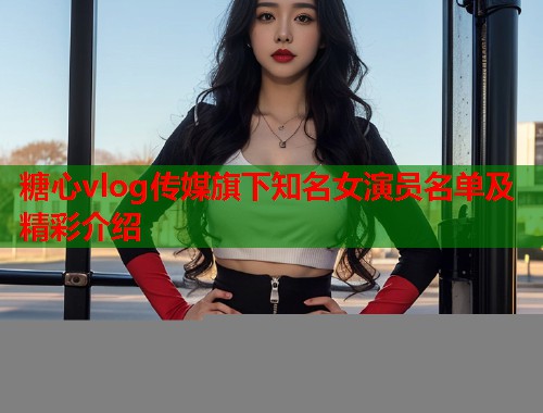 糖心vlog传媒旗下知名女演员名单及精彩介绍 第1张 糖心vlog传媒旗下知名女演员名单及精彩介绍 第1张