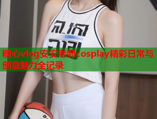 糖心vlog安安老师cosplay精彩日常与创意魅力全记录 第1张 糖心vlog安安老师cosplay精彩日常与创意魅力全记录 第1张