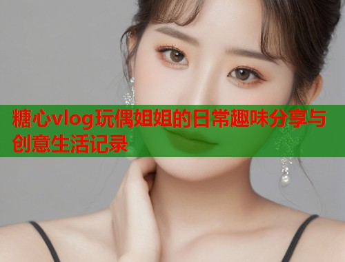 糖心vlog玩偶姐姐的日常趣味分享与创意生活记录 第1张 糖心vlog玩偶姐姐的日常趣味分享与创意生活记录 第1张