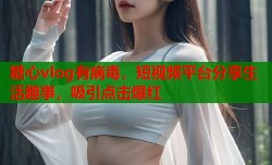 糖心vlog有病毒，短视频平台分享生活趣事，吸引点击爆红