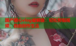 国产糖心vlog破解版：轻松剪辑视频，自由创作生活