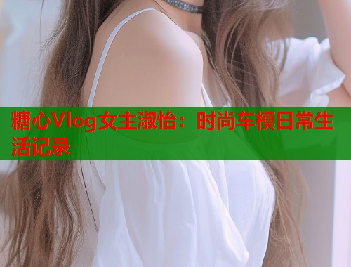 糖心Vlog女主淑怡：时尚车模日常生活记录  第1张