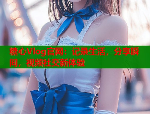 糖心Vlog官网：记录生活，分享瞬间，视频社交新体验  第1张