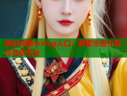 唐伯虎糖心vlog入口：甜蜜生活分享与互动平台  第1张