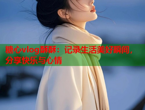 糖心vlog酥酥：记录生活美好瞬间，分享快乐与心情  第1张