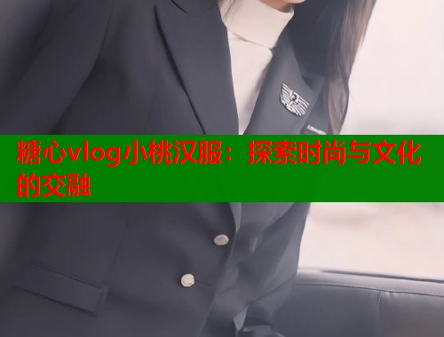 糖心vlog小桃汉服：探索时尚与文化的交融  第1张