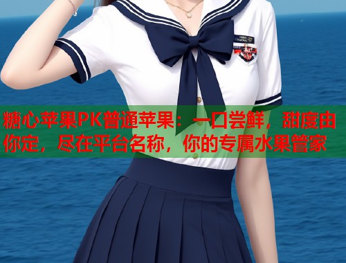 糖心苹果PK普通苹果：一口尝鲜，甜度由你定，尽在平台名称，你的专属水果管家  第1张