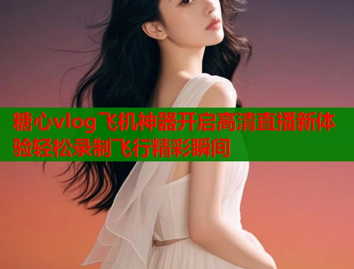 糖心vlog飞机神器开启高清直播新体验轻松录制飞行精彩瞬间  第1张