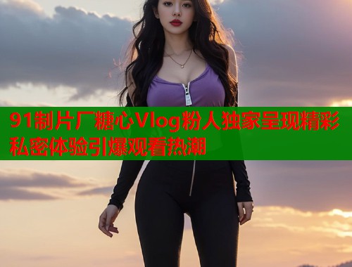 91制片厂糖心Vlog粉人独家呈现精彩私密体验引爆观看热潮  第1张