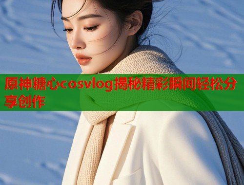 原神糖心cosvlog揭秘精彩瞬间轻松分享创作  第1张