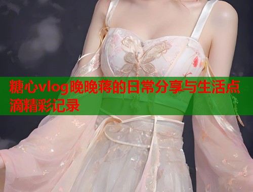 糖心vlog晚晚蒋的日常分享与生活点滴精彩记录  第2张